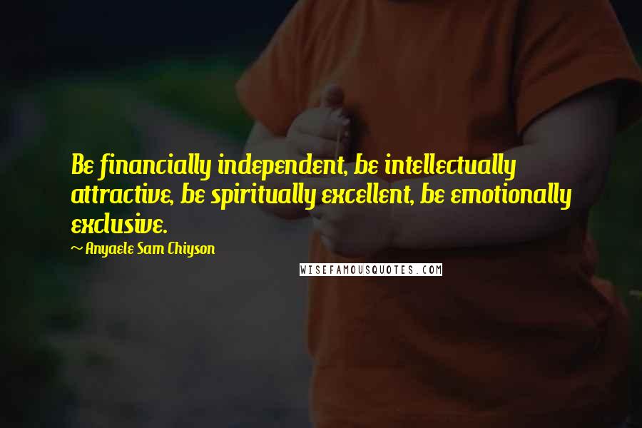Anyaele Sam Chiyson Quotes: Be financially independent, be intellectually attractive, be spiritually excellent, be emotionally exclusive.