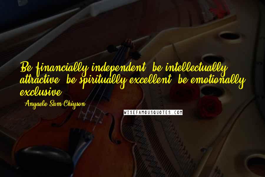 Anyaele Sam Chiyson Quotes: Be financially independent, be intellectually attractive, be spiritually excellent, be emotionally exclusive.