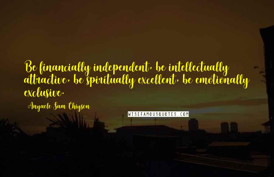 Anyaele Sam Chiyson Quotes: Be financially independent, be intellectually attractive, be spiritually excellent, be emotionally exclusive.