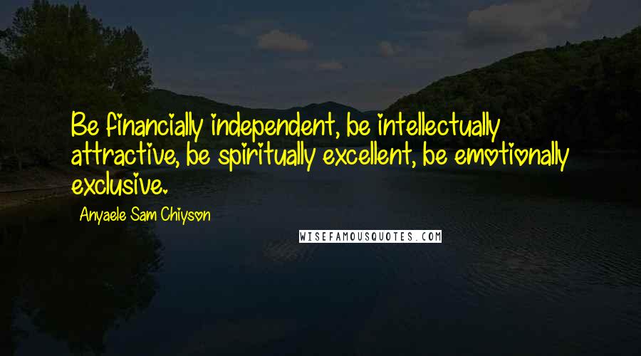 Anyaele Sam Chiyson Quotes: Be financially independent, be intellectually attractive, be spiritually excellent, be emotionally exclusive.