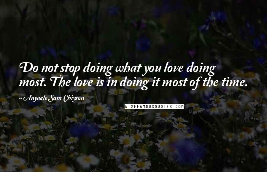 Anyaele Sam Chiyson Quotes: Do not stop doing what you love doing most. The love is in doing it most of the time.