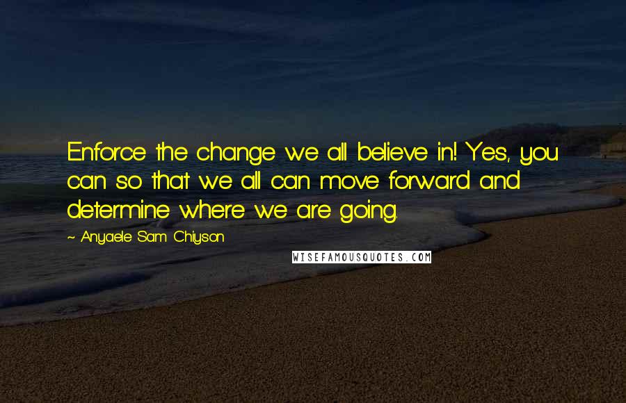 Anyaele Sam Chiyson Quotes: Enforce the change we all believe in! Yes, you can so that we all can move forward and determine where we are going.