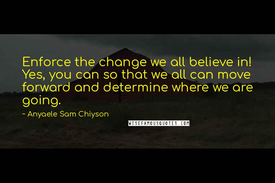 Anyaele Sam Chiyson Quotes: Enforce the change we all believe in! Yes, you can so that we all can move forward and determine where we are going.