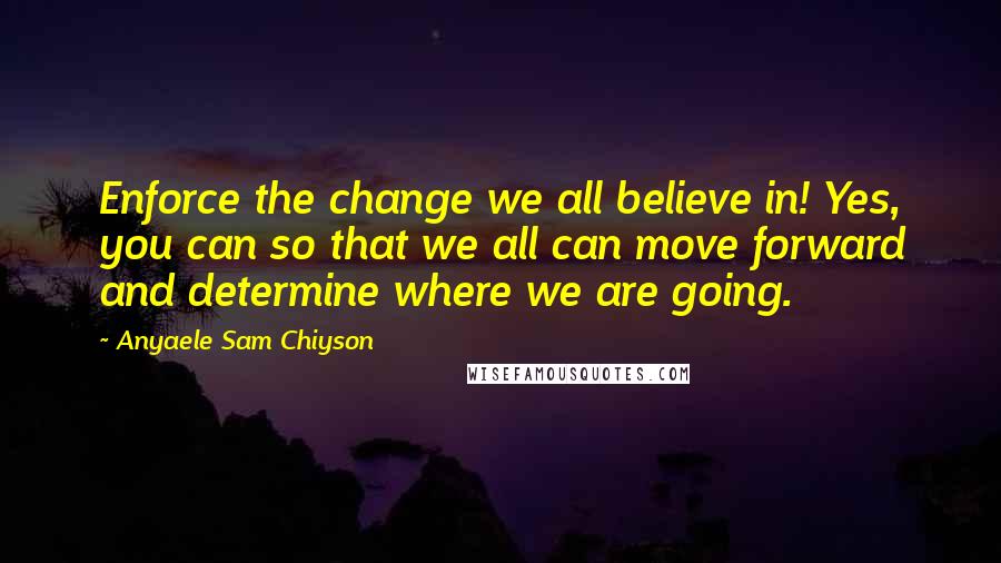 Anyaele Sam Chiyson Quotes: Enforce the change we all believe in! Yes, you can so that we all can move forward and determine where we are going.