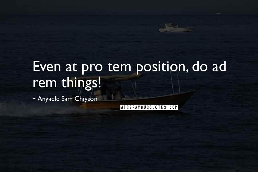 Anyaele Sam Chiyson Quotes: Even at pro tem position, do ad rem things!