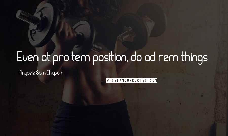 Anyaele Sam Chiyson Quotes: Even at pro tem position, do ad rem things!