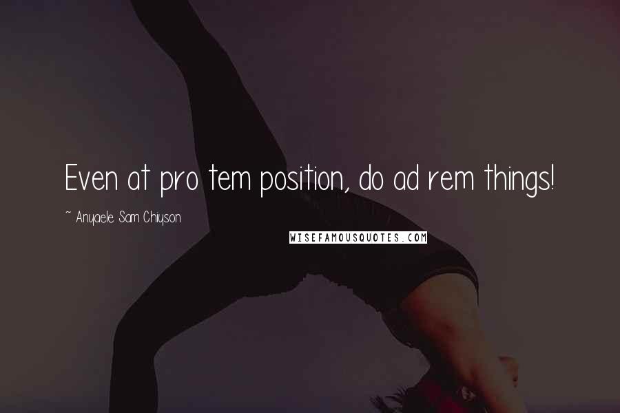 Anyaele Sam Chiyson Quotes: Even at pro tem position, do ad rem things!