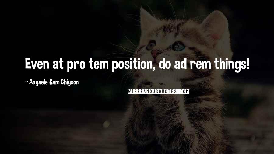 Anyaele Sam Chiyson Quotes: Even at pro tem position, do ad rem things!