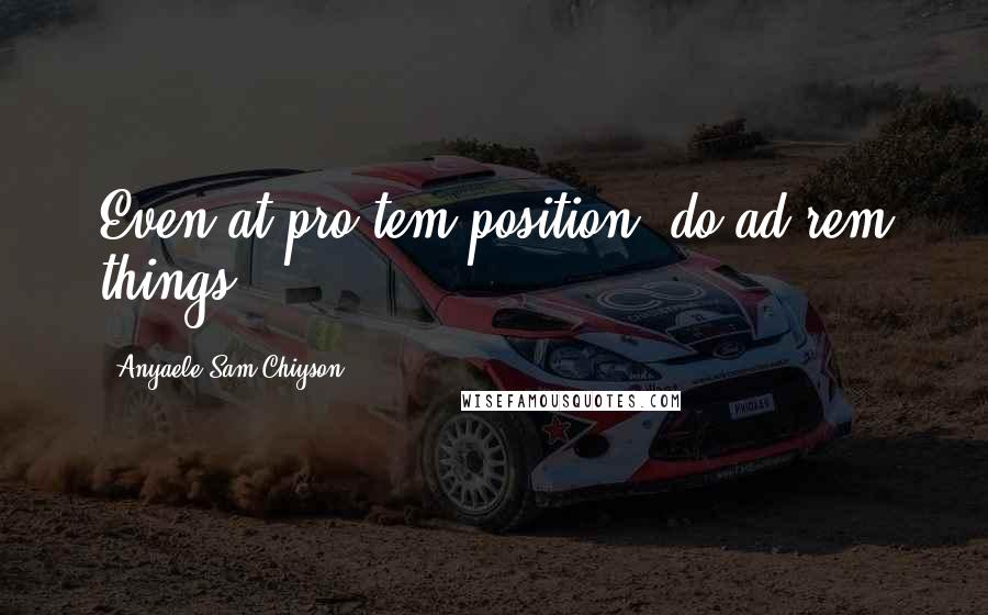 Anyaele Sam Chiyson Quotes: Even at pro tem position, do ad rem things!
