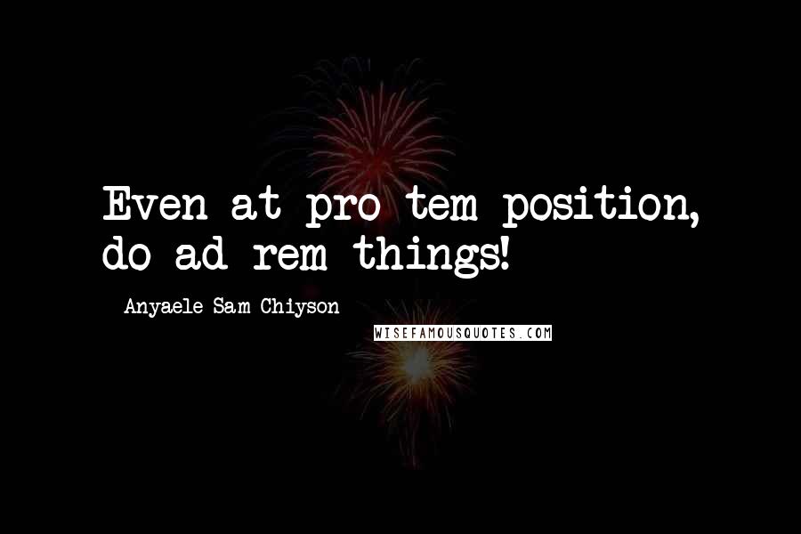Anyaele Sam Chiyson Quotes: Even at pro tem position, do ad rem things!