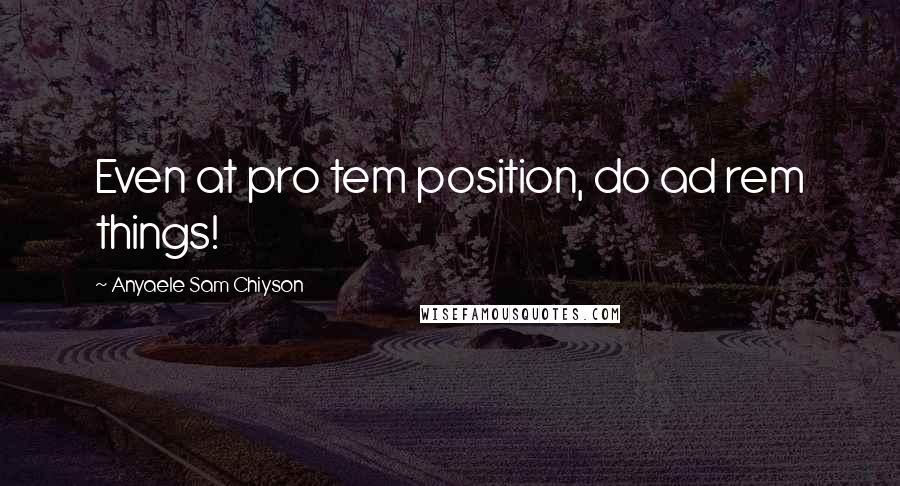 Anyaele Sam Chiyson Quotes: Even at pro tem position, do ad rem things!