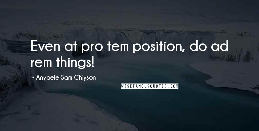 Anyaele Sam Chiyson Quotes: Even at pro tem position, do ad rem things!