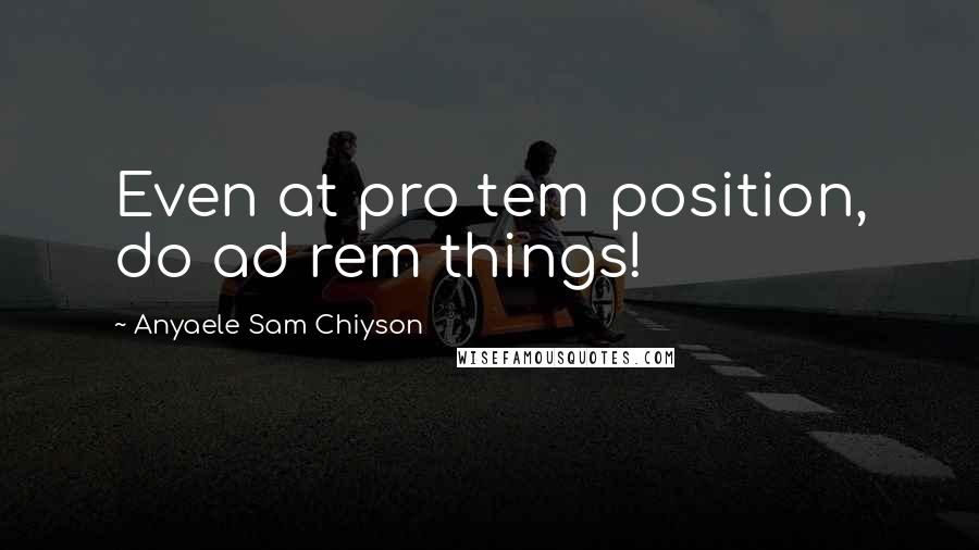 Anyaele Sam Chiyson Quotes: Even at pro tem position, do ad rem things!