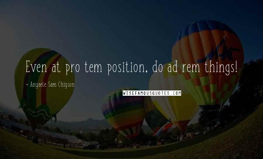 Anyaele Sam Chiyson Quotes: Even at pro tem position, do ad rem things!