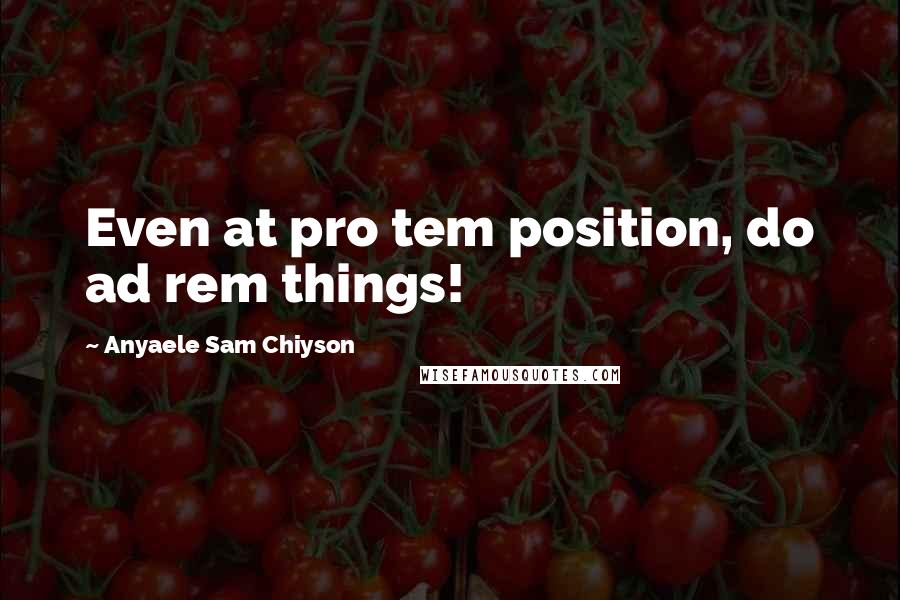 Anyaele Sam Chiyson Quotes: Even at pro tem position, do ad rem things!