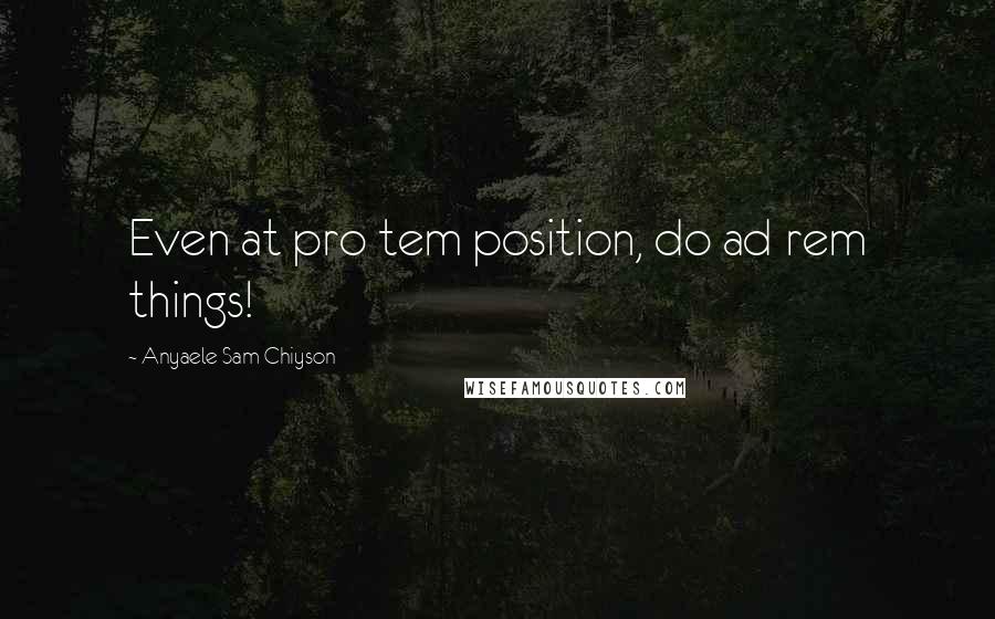 Anyaele Sam Chiyson Quotes: Even at pro tem position, do ad rem things!