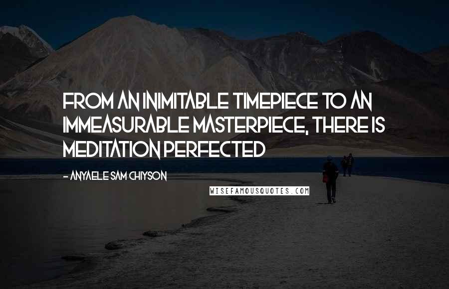 Anyaele Sam Chiyson Quotes: From an inimitable timepiece to an immeasurable masterpiece, there is meditation perfected