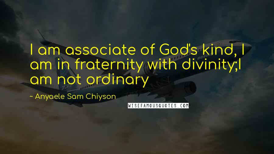 Anyaele Sam Chiyson Quotes: I am associate of God's kind, I am in fraternity with divinity;I am not ordinary
