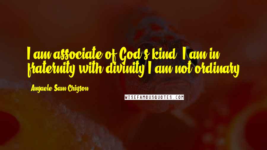 Anyaele Sam Chiyson Quotes: I am associate of God's kind, I am in fraternity with divinity;I am not ordinary