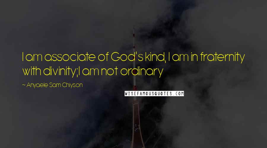 Anyaele Sam Chiyson Quotes: I am associate of God's kind, I am in fraternity with divinity;I am not ordinary