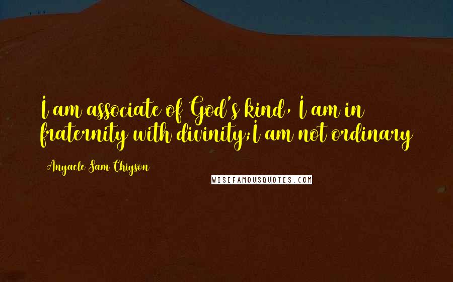 Anyaele Sam Chiyson Quotes: I am associate of God's kind, I am in fraternity with divinity;I am not ordinary