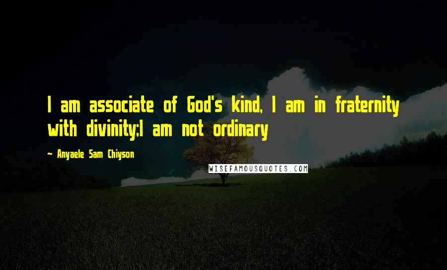 Anyaele Sam Chiyson Quotes: I am associate of God's kind, I am in fraternity with divinity;I am not ordinary