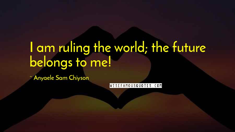 Anyaele Sam Chiyson Quotes: I am ruling the world; the future belongs to me!