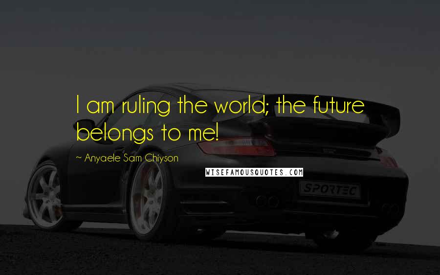Anyaele Sam Chiyson Quotes: I am ruling the world; the future belongs to me!
