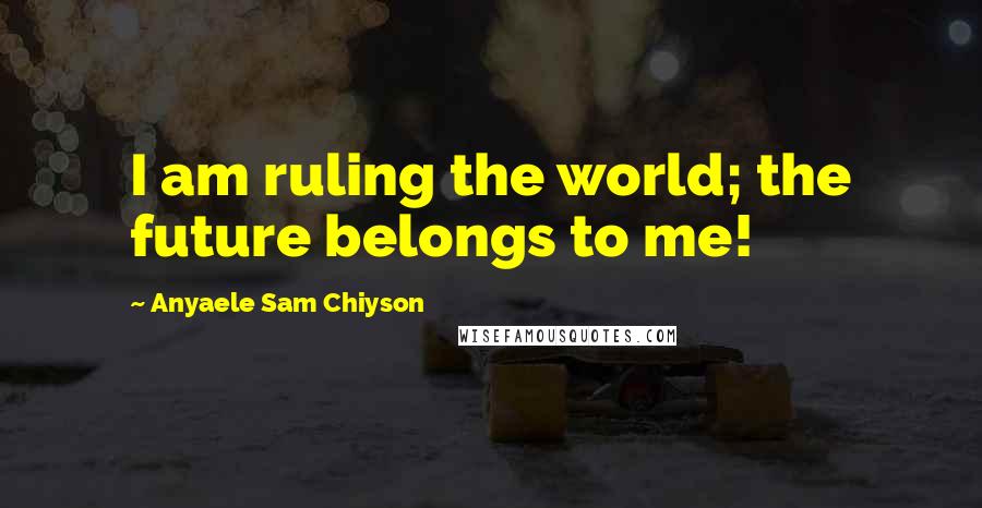 Anyaele Sam Chiyson Quotes: I am ruling the world; the future belongs to me!