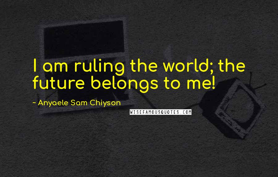 Anyaele Sam Chiyson Quotes: I am ruling the world; the future belongs to me!