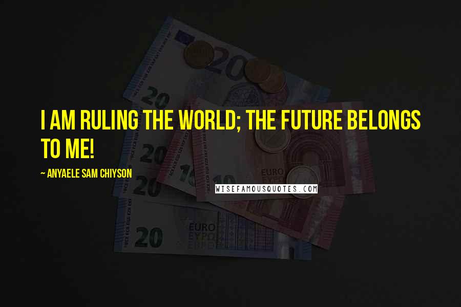 Anyaele Sam Chiyson Quotes: I am ruling the world; the future belongs to me!