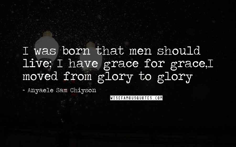 Anyaele Sam Chiyson Quotes: I was born that men should live; I have grace for grace,I moved from glory to glory