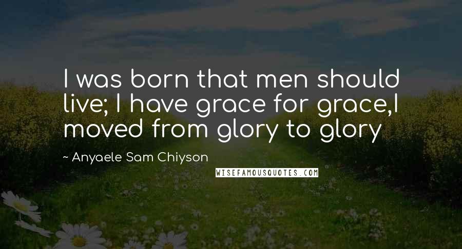 Anyaele Sam Chiyson Quotes: I was born that men should live; I have grace for grace,I moved from glory to glory