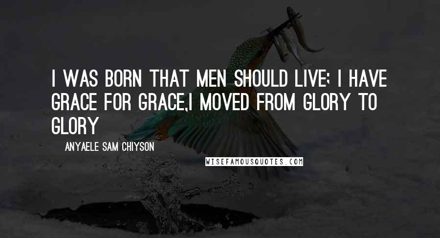 Anyaele Sam Chiyson Quotes: I was born that men should live; I have grace for grace,I moved from glory to glory