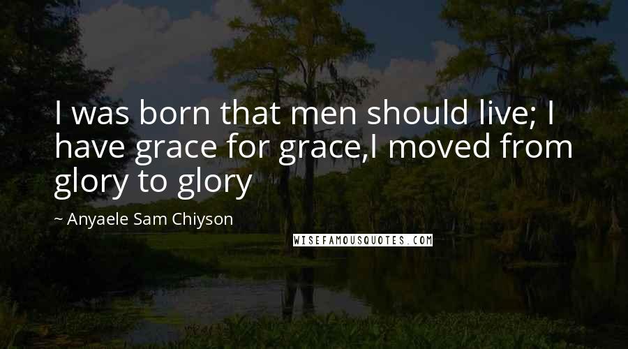 Anyaele Sam Chiyson Quotes: I was born that men should live; I have grace for grace,I moved from glory to glory