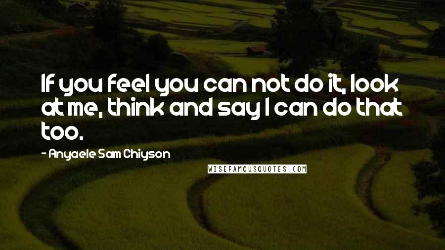 Anyaele Sam Chiyson Quotes: If you feel you can not do it, look at me, think and say I can do that too.