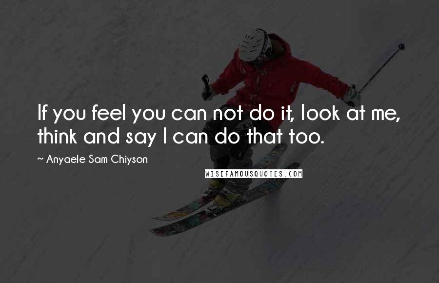 Anyaele Sam Chiyson Quotes: If you feel you can not do it, look at me, think and say I can do that too.