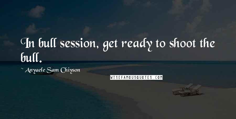 Anyaele Sam Chiyson Quotes: In bull session, get ready to shoot the bull.