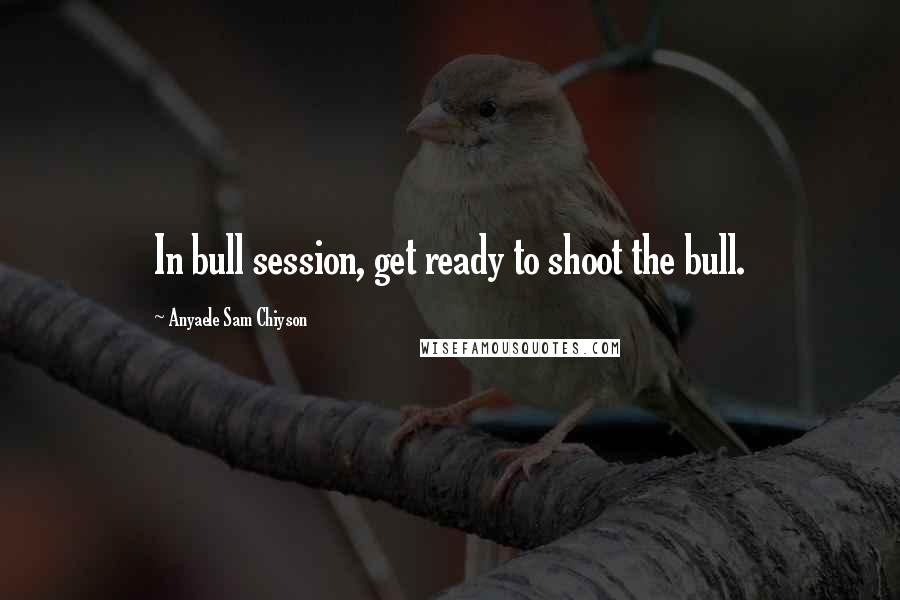 Anyaele Sam Chiyson Quotes: In bull session, get ready to shoot the bull.