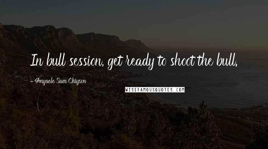 Anyaele Sam Chiyson Quotes: In bull session, get ready to shoot the bull.