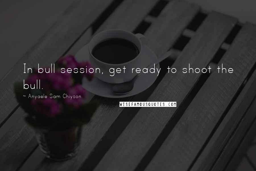 Anyaele Sam Chiyson Quotes: In bull session, get ready to shoot the bull.