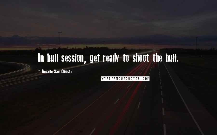 Anyaele Sam Chiyson Quotes: In bull session, get ready to shoot the bull.