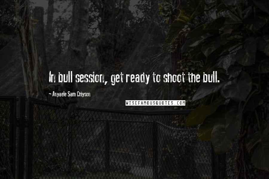 Anyaele Sam Chiyson Quotes: In bull session, get ready to shoot the bull.