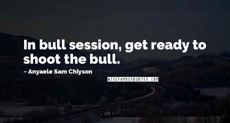 Anyaele Sam Chiyson Quotes: In bull session, get ready to shoot the bull.