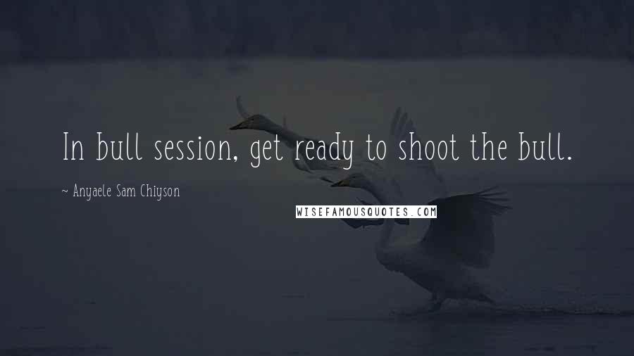 Anyaele Sam Chiyson Quotes: In bull session, get ready to shoot the bull.