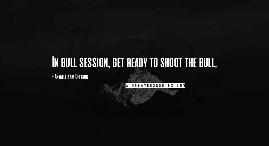 Anyaele Sam Chiyson Quotes: In bull session, get ready to shoot the bull.