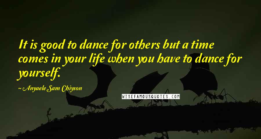 Anyaele Sam Chiyson Quotes: It is good to dance for others but a time comes in your life when you have to dance for yourself.