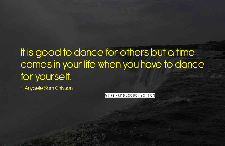 Anyaele Sam Chiyson Quotes: It is good to dance for others but a time comes in your life when you have to dance for yourself.