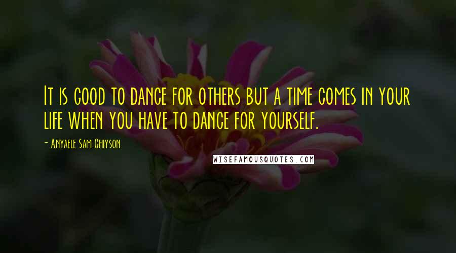 Anyaele Sam Chiyson Quotes: It is good to dance for others but a time comes in your life when you have to dance for yourself.