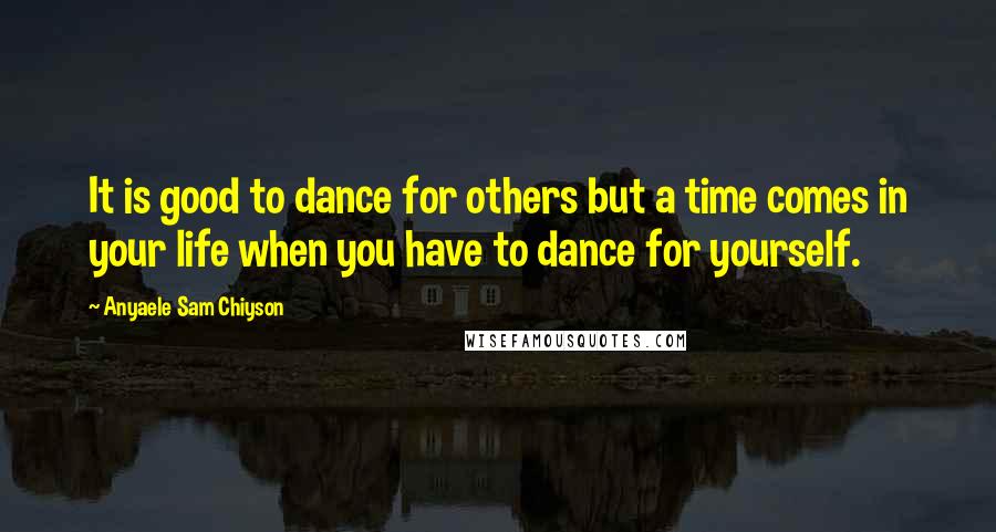 Anyaele Sam Chiyson Quotes: It is good to dance for others but a time comes in your life when you have to dance for yourself.
